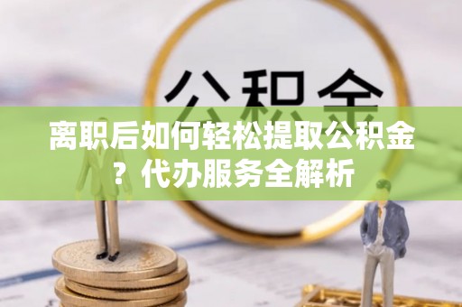 沁县离职后如何轻松提取公积金？代办服务全解析