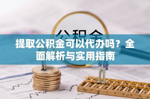 沁县提取公积金可以代办吗？全面解析与实用指南