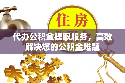 沁县代办公积金提取服务，高效解决您的公积金难题