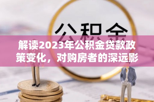 沁县解读2023年公积金贷款政策变化，对购房者的深远影响