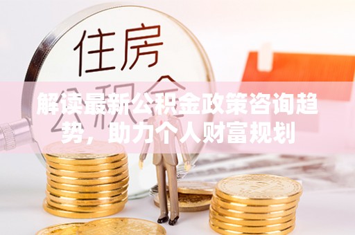 沁县解读最新公积金政策咨询趋势，助力个人财富规划