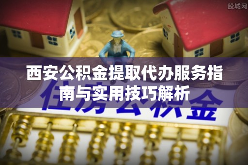 沁县西安公积金提取代办服务指南与实用技巧解析