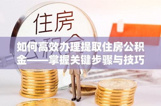 沁县如何高效办理提取住房公积金——掌握关键步骤与技巧