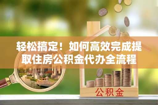 沁县轻松搞定！如何高效完成提取住房公积金代办全流程