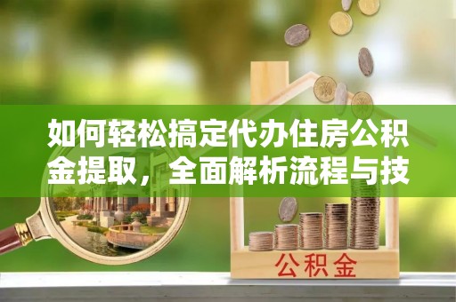沁县如何轻松搞定代办住房公积金提取，全面解析流程与技巧
