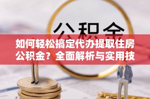 沁县如何轻松搞定代办提取住房公积金？全面解析与实用技巧