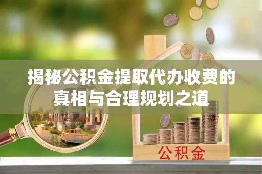 沁县揭秘公积金提取代办收费的真相与合理规划之道