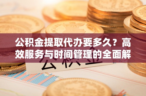 沁县公积金提取代办要多久？高效服务与时间管理的全面解析