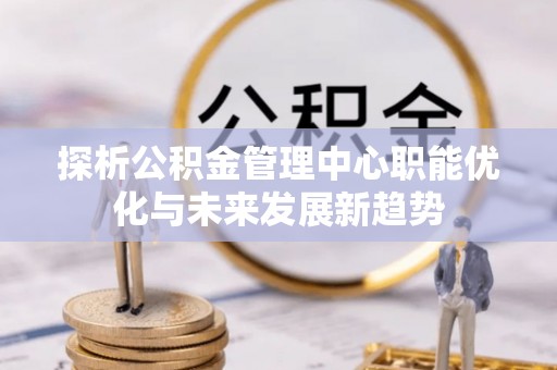 沁县探析公积金管理中心职能优化与未来发展新趋势