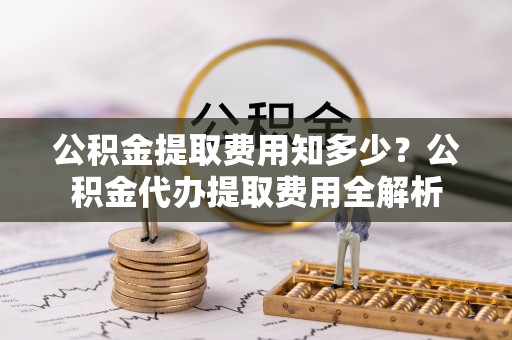 沁县公积金提取费用知多少？公积金代办提取费用全解析