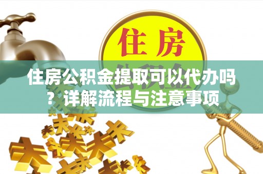 沁县住房公积金提取可以代办吗？详解流程与注意事项