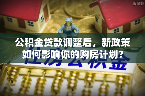 沁县公积金贷款调整后，新政策如何影响你的购房计划？