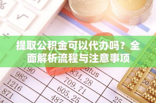 沁县提取公积金可以代办吗？全面解析流程与注意事项