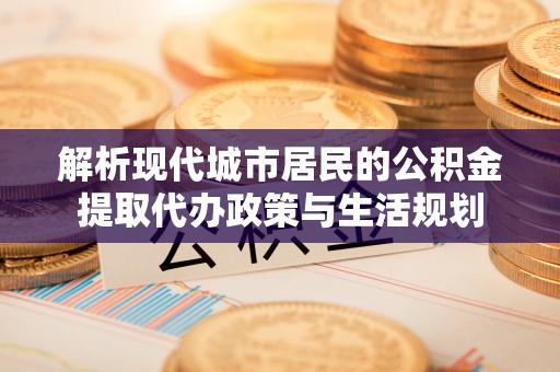 沁县解析现代城市居民的公积金提取代办政策与生活规划