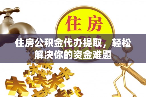 沁县住房公积金代办提取，轻松解决你的资金难题