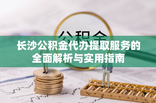 沁县长沙公积金代办提取服务的全面解析与实用指南