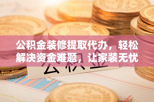 沁县公积金装修提取代办，轻松解决资金难题，让家装无忧