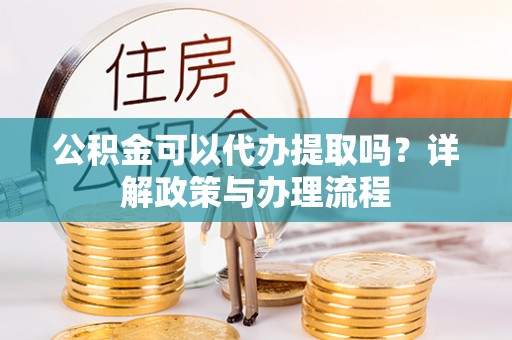 沁县公积金可以代办提取吗？详解政策与办理流程