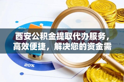 沁县西安公积金提取代办服务，高效便捷，解决您的资金需求