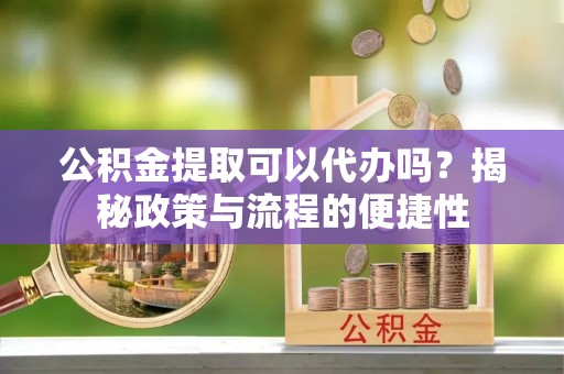 沁县公积金提取可以代办吗？揭秘政策与流程的便捷性
