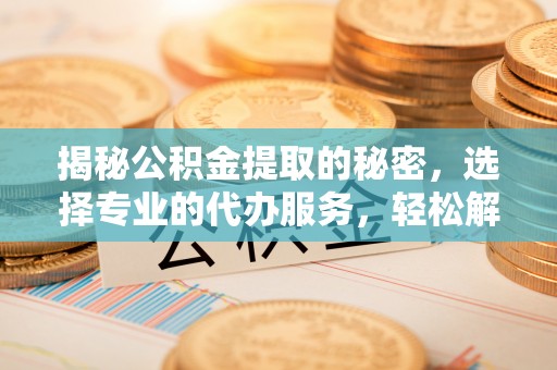 沁县揭秘公积金提取的秘密，选择专业的代办服务，轻松解决你的难题