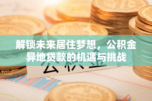 沁县解锁未来居住梦想，公积金异地贷款的机遇与挑战