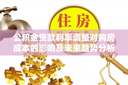 沁县公积金贷款利率调整对购房成本的影响及未来趋势分析