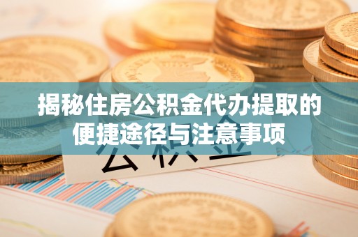 沁县揭秘住房公积金代办提取的便捷途径与注意事项