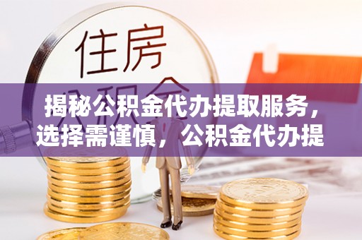 沁县揭秘公积金代办提取服务，选择需谨慎，公积金代办提取靠谱吗？
