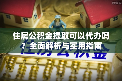 沁县住房公积金提取可以代办吗？全面解析与实用指南