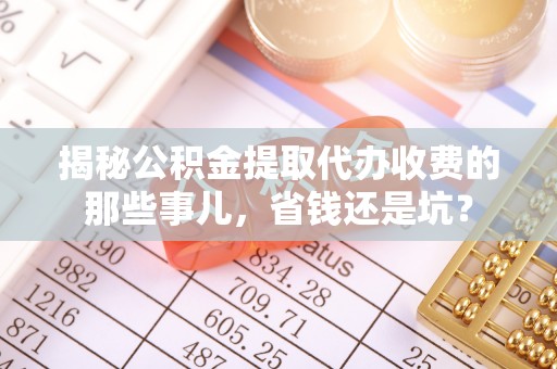 沁县揭秘公积金提取代办收费的那些事儿，省钱还是坑？