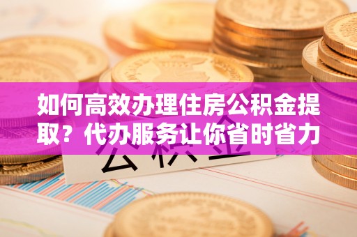 沁县如何高效办理住房公积金提取？代办服务让你省时省力