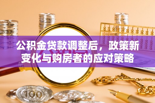 沁县公积金贷款调整后，政策新变化与购房者的应对策略