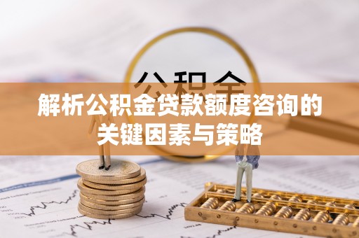 沁县解析公积金贷款额度咨询的关键因素与策略