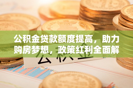 沁县公积金贷款额度提高，助力购房梦想，政策红利全面解析