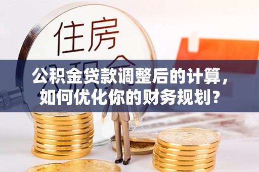沁县公积金贷款调整后的计算，如何优化你的财务规划？