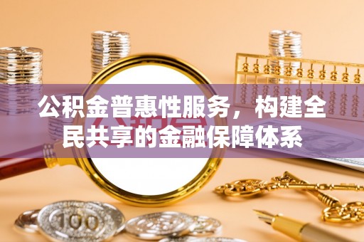 沁县公积金普惠性服务，构建全民共享的金融保障体系