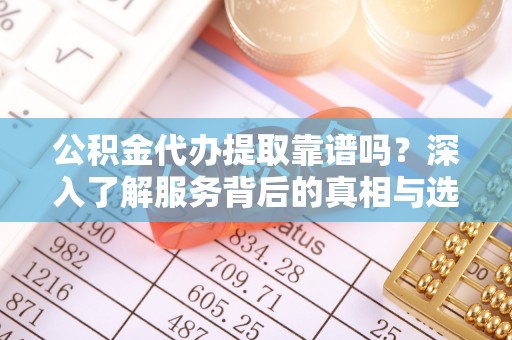 沁县公积金代办提取靠谱吗？深入了解服务背后的真相与选择指南