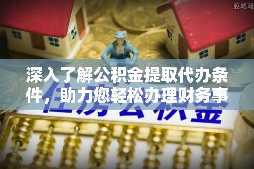 沁县深入了解公积金提取代办条件，助力您轻松办理财务事务
