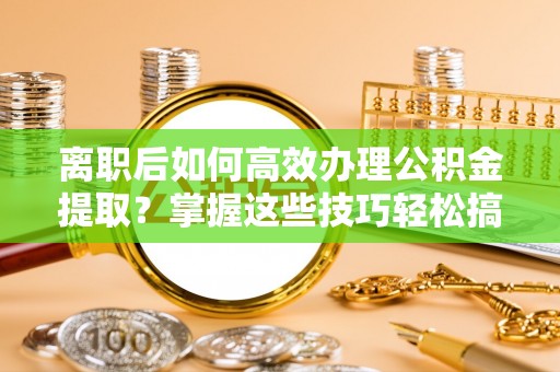 沁县离职后如何高效办理公积金提取？掌握这些技巧轻松搞定