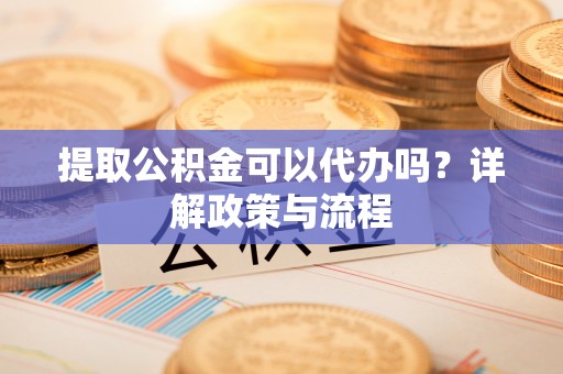 沁县提取公积金可以代办吗？详解政策与流程
