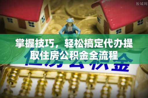 沁县掌握技巧，轻松搞定代办提取住房公积金全流程
