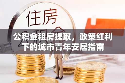 沁县公积金租房提取，政策红利下的城市青年安居指南