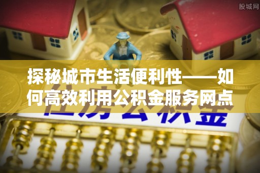 沁县探秘城市生活便利性——如何高效利用公积金服务网点查询工具