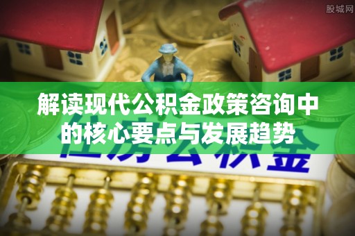 沁县解读现代公积金政策咨询中的核心要点与发展趋势