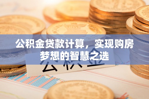 沁县公积金贷款计算，实现购房梦想的智慧之选