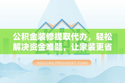 沁县公积金装修提取代办，轻松解决资金难题，让家装更省心
