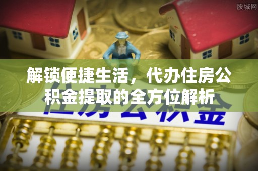 沁县解锁便捷生活，代办住房公积金提取的全方位解析