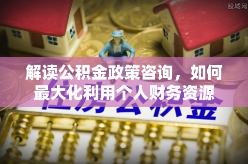 沁县解读公积金政策咨询，如何最大化利用个人财务资源