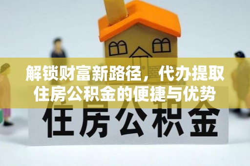 沁县解锁财富新路径，代办提取住房公积金的便捷与优势